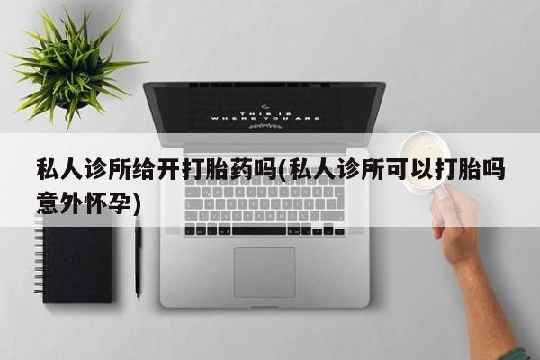 购买打胎药的联系方式，私人诊所给开打胎药吗(私人诊所可以打胎吗意外怀孕)