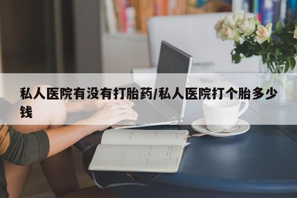购买打胎药的联系方式，私人医院有没有打胎药/私人医院打个胎多少钱