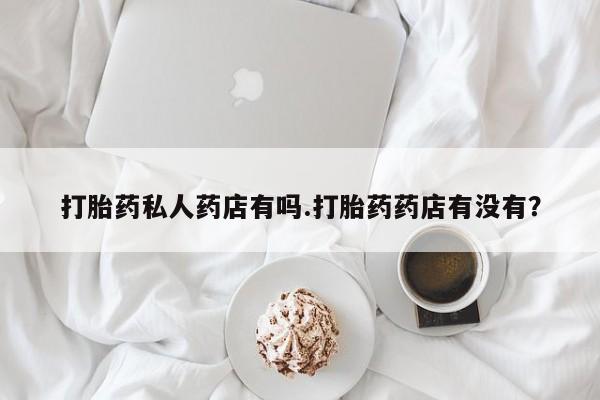 购买打胎药的联系方式，打胎药私人药店有吗.打胎药药店有没有？