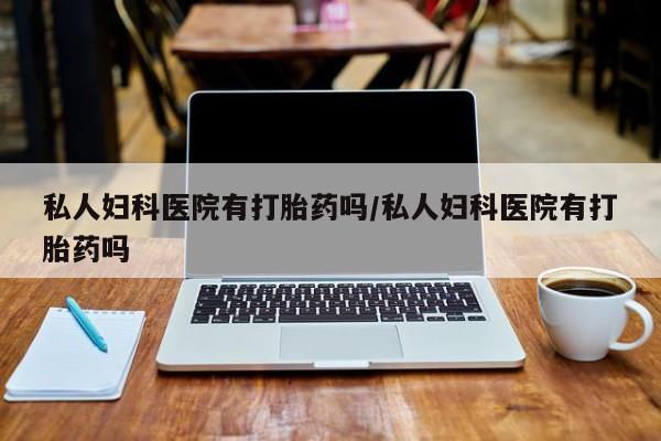 购买打胎药的联系方式，私人妇科医院有打胎药吗/私人妇科医院有打胎药吗