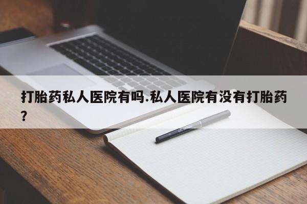 购买打胎药的联系方式，打胎药私人医院有吗.私人医院有没有打胎药？