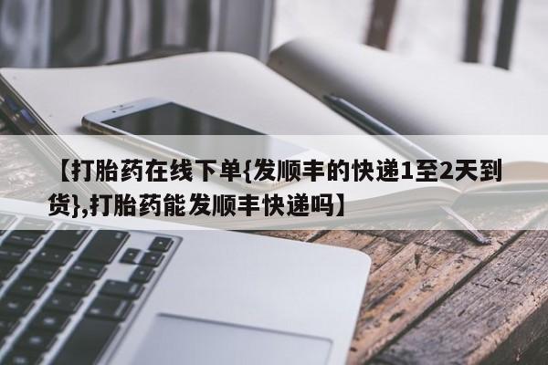 购买打胎药的联系方式，【打胎药在线下单{发顺丰的快递1至2天到货},打胎药能发顺丰快递吗】