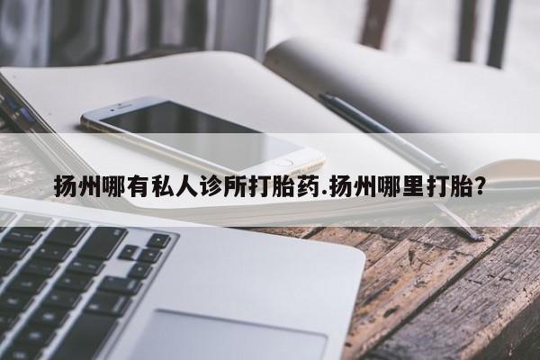 购买打胎药的联系方式，扬州哪有私人诊所打胎药.扬州哪里打胎？