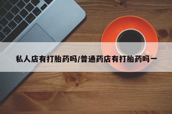 购买打胎药的联系方式，私人店有打胎药吗/普通药店有打胎药吗一