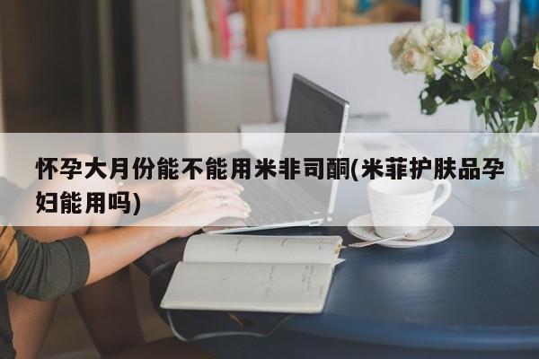 购买打胎药的联系方式，怀孕大月份能不能用米非司酮(米菲护肤品孕妇能用吗)