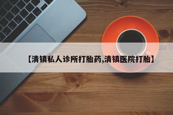 购买打胎药的联系方式，【清镇私人诊所打胎药,清镇医院打胎】