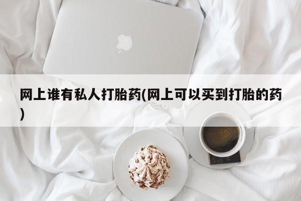 购买打胎药的联系方式，网上谁有私人打胎药(网上可以买到打胎的药)