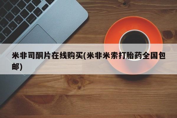 购买打胎药的联系方式，米非司酮片在线购买(米非米索打胎药全国包邮)