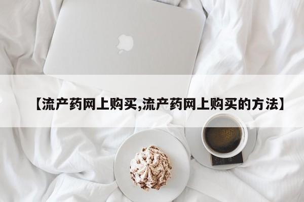 购买打胎药的联系方式，【流产药网上购买,流产药网上购买的方法】