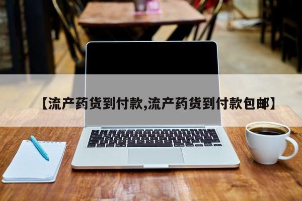 购买打胎药的联系方式，【流产药货到付款,流产药货到付款包邮】