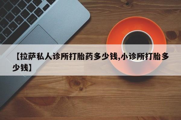 购买打胎药的联系方式，【拉萨私人诊所打胎药多少钱,小诊所打胎多少钱】