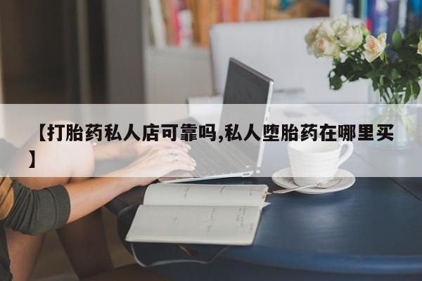 购买打胎药的联系方式，【打胎药私人店可靠吗,私人堕胎药在哪里买】