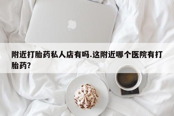 购买打胎药的联系方式，附近打胎药私人店有吗.这附近哪个医院有打胎药？