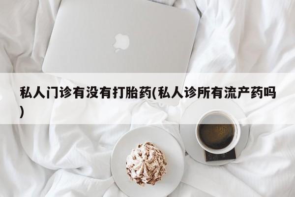 购买打胎药的联系方式，私人门诊有没有打胎药(私人诊所有流产药吗)