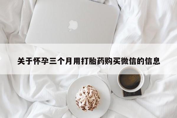 购买打胎药的联系方式，关于怀孕三个月用打胎药购买微信的信息