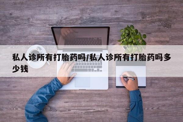 购买打胎药的联系方式，私人诊所有打胎药吗/私人诊所有打胎药吗多少钱