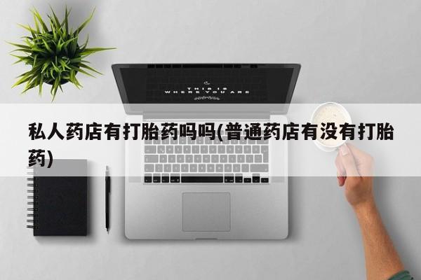 购买打胎药的联系方式，私人药店有打胎药吗吗(普通药店有没有打胎药)