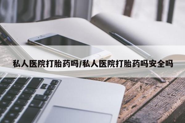购买打胎药的联系方式，私人医院打胎药吗/私人医院打胎药吗安全吗