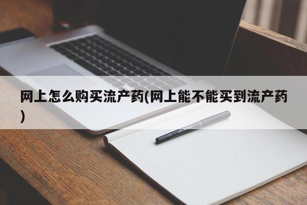 购买打胎药的联系方式，网上怎么购买流产药(网上能不能买到流产药)